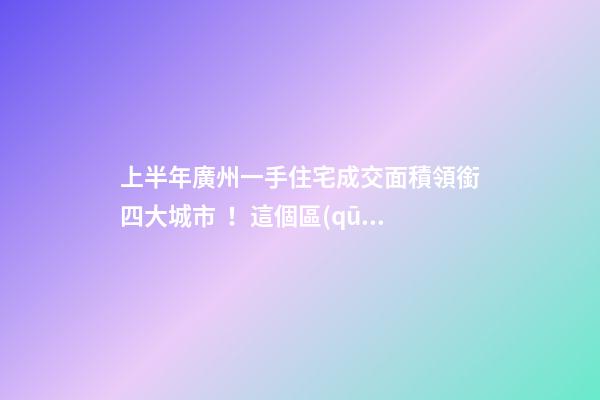 上半年廣州一手住宅成交面積領銜四大城市！這個區(qū)均價漲三成